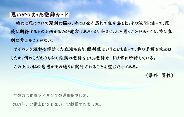 思いがつまった登録カード。　　　時には死について深刻に悩み、時には全く忘れて生を楽しむ。その波間にあって、死後に期待するものを伝えるのが遺言であろうが、今まで、ふと思うことがあっても、特に真剣に考えたことがない。アイバンク運動を推進した立場もあり、眼科医ということもあって、妻の了解を求めはしたが、何のこだわりもなく角膜の登録をした。登録カードは常に所持している。この上は、私の意思がその通りに実行されることを望むだけである。　富山県外の男性より。　注釈　この方は、他県のアイバンクの理事長でした。2007年、ご逝去にともない、ご献眼されました。