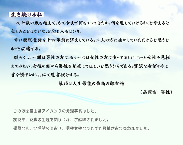 生き続ける私。　　　八十歳の坂を越えて、さて今まで何をやってきたか、何を遺していけるか、と考えると大したことはないな、と恥じ入るばかり。幸い献眼登録を十四年前に済ましている。二人の方に生かしていただけると思うとホッと安堵する。
　願わくは、一眼は男性のかたに、もう一つは女性のかたに使ってほしい。もっと女性を見極めてみたい、女性の側から男性を見直してほしいと思うからである。贅沢な希望かなと首を傾げながら、もって遺言状とする。
　献眼は、人生最後の、最高の御布施。　高岡市の男性より。　注釈　この方は、富山県アイバンクの元理事長でした。2013年、98歳の生涯を閉じられ、ご献眼されました。偶然にも、ご希望のとおり、男性女性にそれぞれ移植が行われました。