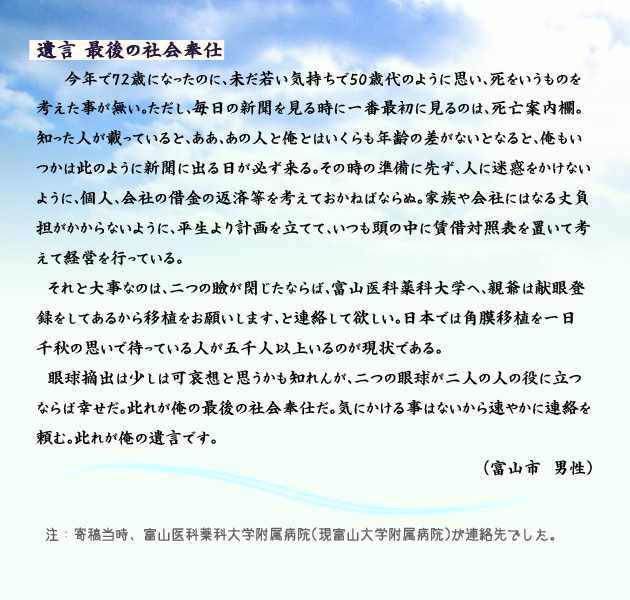 遺言、最後の社会奉仕。　　　今年で72歳になったのに、未だ若い気持ちで50歳代のように思い、死をいうものを考えた事が無い。ただし、毎日の新聞を見る時に一番最初に見るのは、死亡案内欄。知った人が載っていると、ああ、あの人と俺とはいくらも年齢の差がないとなると、俺もいつかは此のように新聞に出る日が必ず来る。その時の準備に先ず、人に迷惑をかけないように、個人、会社の借金の返済等を考えておかねばならぬ。家族や会社にはなる丈負担がかからないように、平生より計画を立てて、いつも頭の中に賃借対照表を置いて考えて経営を行っている。
　それと大事なのは、二つの瞼が閉じたならば、富山医科薬科大学へ、親爺は献眼登録をしてあるから移植をお願いします、と連絡して欲しい。日本では角膜移植を一日千秋の思いで待っている人が五千人以上いるのが現状である。
　眼球摘出は少しは可哀想と思うかも知れんが、二つの眼球が二人の人の役に立つならば幸せだ。此れが俺の最後の社会奉仕だ。気にかける事はないから速やかに連絡を頼む。此れが俺の遺言です。　富山市の男性より。　注釈　寄稿当時は、連絡先がアイバンクではなく、富山大学医科薬科大学附属病院、現、富山大学附属病院でした。