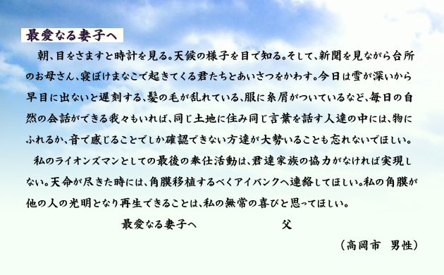 最愛なる妻子へ。　　　朝、目をさますと時計を見る。天候の様子を目で知る。そして、新聞を見ながら台所のお母さん、寝ぼけまなこで起きてくる君たちと挨拶をかわす。今日は雪が深いから早目に出ないと遅刻する、髪の毛が乱れている、服に糸屑がついているなど、毎日の自然の会話ができる我々もいれば、同じ土地に住み同じ言葉を話す人達の中には、物にふれるか、音で感じることでしか確認できない方達が大勢いることも忘れないでほしい。
　私のライオンズマンとしての最後の奉仕活動は、君達家族の協力がなければ実現しない。天命が尽きた時には、角膜移植するべくアイバンクへ連絡してほしい。私の角膜が他の人の光明となり再生できることは、私の無常の喜びと思ってほしい。最愛なる妻子へ。父。　　高岡市の男性より。