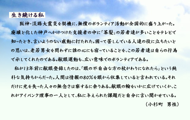 生き続ける私。　　　阪神･淡路大震災を契機に、無償のボランティア活動が全国的に盛り上がった。廃墟と化した神戸へかけつけた支援者の中に、茶髪の若者達が多いことをテレビで知ったとき、言いようのない感動に打たれた。困って苦しんでいる人達の役に立ちたいとの思いは、老若男女を問わずに誰の心にも宿っていることを、この若者達は自らの行為で示してくれたのである。献眼運動も、広い意味でのボランティアである。
　私が13年前に献眼登録したのは、眼の不自由な方の杖がわりになれたら、という純朴な気持ちからだった。人間は情報の80％を眼から収集していると言われている。それだけに光を失った人々の無念さは察するに余りある。献眼の輪をいかに広げていくか、これがアイバンク理事の一人として、私に与えられた課題だと自分に言い聞かせている。　小杉町の男性より。