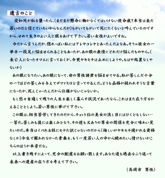 遺言のこと。　　　突如死が私を襲ったら、(まだまだ懸命に働かなくてはいけない使命感？本当は未だ若いのだと信じていたいからなんだが)もがいてもがいて死にたくないと叫んでいたのですから、せめて生きのよい人に眼をあげて下さい。若い女性がよいですね。
　今だから言うんだが、惚れっぽい私にはアレヤコレヤとあったんだよなあ。そりゃ彼女の一挙手一投足に悩ませられることもあったが、あの眼の表情にどれだけ悩んだものやら。(未亡人になったオマエに言っておくが、今更ヤキモチは止めにしようや。もはや処置なしやないか)
　あの眼になりたい。あの眼になって、世の男性諸君を悩ませてやる。私が苦しんだ十分の一？ほどの苦しみを与えてザマァミロと言ってやるんだ。どうも品格が疑われそうな言葉になったが、死んじゃったんだから仕様がないじゃないか。
　もし悠々自適して残りの人生を楽しく暮らす状況であったなら、これはまた在り方をかえることとしよう。若い男性に挙げて下さい。
　この眼は、相当苦労してきたのだから、チョット位の美女の流し目にはびくともしない……筈だ。苦しみも後には楽しみとなり、その逆も又ありの男女の関係を充分に味わい見たいのだ。本当はイバれる程にモテた訳じゃないのだから(悔しいがヤキモチ焼かれる資格なしか)今生で報われなかった青春を、もう一度若い人の中から眺めたい。情けないがこちらのほうが本音だな。
　以上書き残すによって、充分の配慮をお願い致します。あなた達も過去をふり返って未来への遺産の在り方を考えて下さい。　高岡市の男性より。