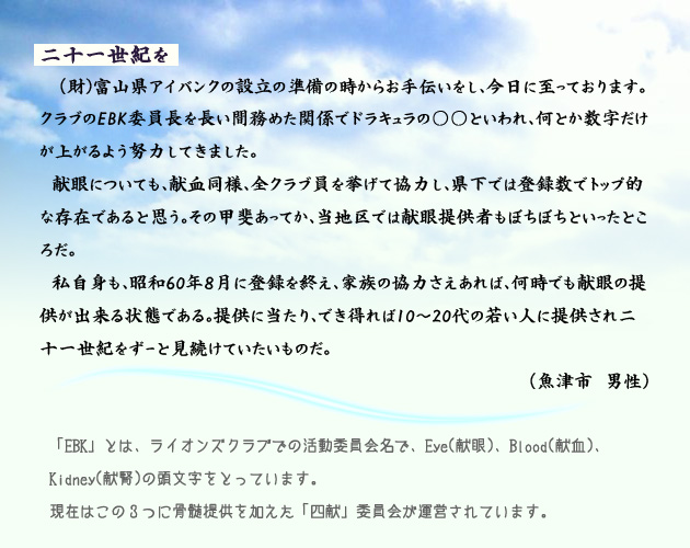 21世紀を。　　　財団法人富山県アイバンクの設立の準備の時からお手伝いをし、今日に至っております。クラブのEBK委員長を長い間務めた関係でドラキュラの某といわれ、何とか数字だけが上がるよう努力してきました。
　献眼についても、献血同様、全クラブ員を挙げて協力し、県下では登録数でトップ的な存在であると思う。その甲斐あってか、当地区では献眼提供者もぼちぼちといったところだ。
　私自身も、昭和60年8月に登録を終え、家族の協力さえあれば、何時でも献眼の提供が出来る状態である。提供に当たり、でき得れば、10代から20代の若い人に提供され、二十一世紀をずーっと見続けていたいものだ。魚津市の男性より。　注釈　EBKとは、ライオンズクラブでの活動委員会名で、EYE、献眼、Blood、献血、Kidney、献腎、の頭文字をとっています。現在はこの３つに、骨髄提供を加えた、四献委員会が運営されています。