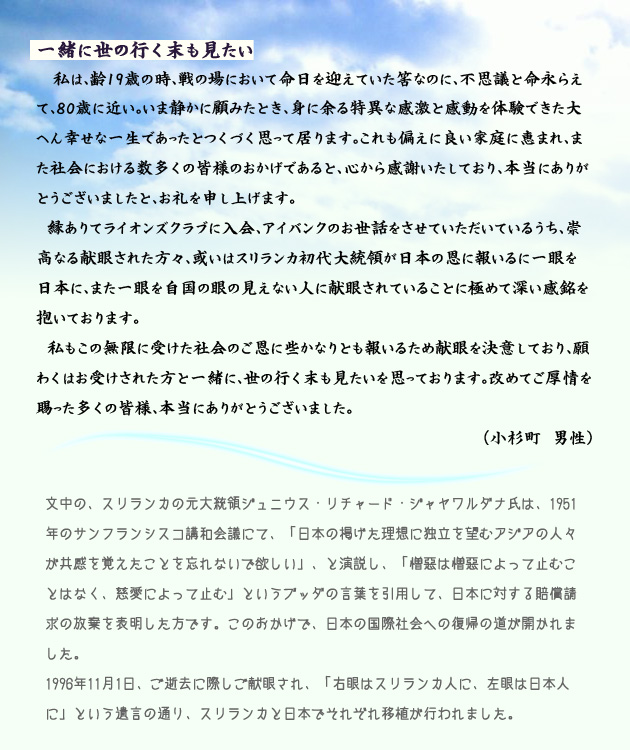 一緒に世の行く末も見たい。　　　私は、齢19歳の時、戦の場において命日を迎えていた筈なのに、不思議と命永らえて、80歳に近い。いま静かに顧みたとき、身に余る特異な感激と感動を体験できた、大変幸せな一生であったとつくづく思って居ります。これも偏えに、良い家庭に恵まれ、また社会における数多くの皆様のおかげであると、心から感謝いたしており、本当にありがとうございましたと、お礼を申し上げます。
　縁ありて、ライオンズクラブに入会、アイバンクのお世話をさせていただいているうち、崇高なる献眼された方々、或いはスリランカ初代大統領が日本の恩に報いるに一眼を日本に、また一眼を自国の眼の見えない人に献眼されていることに極めて深い感銘を抱いております。
　私もこの無限に受けた社会のご恩に、些かなりとも報いるため献眼を決意しており、願わくはお受けされた方と一緒に、世の行く末も見たいを思っております。改めてご厚情を賜った多くの皆様、本当にありがとうございました。　小杉町の男性より。　注釈　文中の、スリランカの元大統領、ジュニウス・リチャード・ジャヤワルダナ氏は、1951年のサンフランシスコ講和会議にて、日本の掲げた理想に、独立を望むアジアの人々が、共感を覚えたことを忘れないでほしい、と演説し、憎悪は憎悪によって止むことはなく、慈愛によって止む、というブッダの言葉を引用して、日本に対する賠償請求の放棄を表明した方です。このおかげで、日本の国際社会への復帰の道が開かれました。1996年11月1日、ご逝去に際し、ご献眼され、右目はスリランカ人に、左目は日本人に、という遺言の通り、スリランカと日本で、それぞれ移植が行われました。