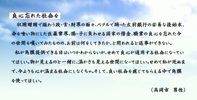 良心忘れた社会を。　　　収賄、贈賄で賑わう政･官･財界の面々、バブルで踊った左前銀行の安易な後始末、命を喰い物にした医薬業界、孫･子に負わせる国家の借金、職業の良心を忘れた今の世間を嘆いてみたものの、お前は何をしてきたか、と問われると返事ができない。
　私が角膜提供できる日はいつかわからないが、せめて良心が通用する社会になっていてほしい。物が見えるのと一緒に、温かさも見える世間になってほしい。せめて私が死ぬまで、今よりも心が温まる社会にしなくちゃ。そして、良い社会を感じてもらえる中で角膜を使ってほしい。　高岡市の男性より。