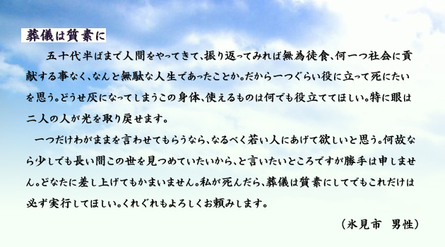 葬儀は質素に。　　　五十代半ばまで人間をやってきて、振り返ってみれば無為徒食、何一つ社会に貢献する事なく、なんと無駄な人生であったことか。だから一つぐらい役に立って死にたいを思う。どうせ灰になってしまうこの身体、使えるものは何でも役立ててほしい。特に眼は二人の人が光を取り戻せます。
　一つだけわがままを言わせてもらうなら、なるべく若い人にあげて欲しいと思う。何故なら少しでも長い間この世を見つめていたいから、と言いたいところですが、勝手は申しません。どなたに差し上げてもかまいません。私が死んだら、葬儀は質素にしてでも、これだけは必ず実行してほしい。くれぐれもよろしくお頼みします。　氷見市の男性より。