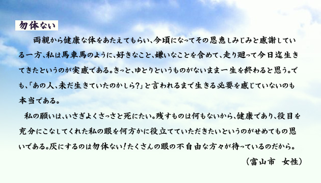 勿体ない。　　　両親から健康な体をあたえてもらい、今頃になって、その恩恵しみじみと感謝している一方、私は馬車馬のように、好きなこと、嫌いなことを含めて、走り廻って今日迄生きてきたというのが実感である。きっと、ゆとりというものがないまま一生を終わると思う。でも、あの人、未だ生きていたのかしら？、と言われるまで、生きる必要を感じていないのも本当である。
　私の願いは、いさぎよく、さっさと死にたい。残すものは何もないから、健康であり、役目を充分にこなしてくれた私の眼を、何方かに役立てていただきたいというのが、せめてもの思いである。灰にするのは勿体ない！たくさんの眼の不自由な方々が待っているのだから。　　富山市の女性より。