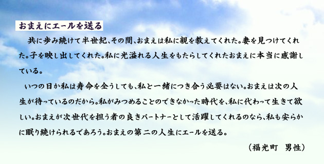 おまえにエールを送る。　　　　共に歩み続けて半世紀、その間おまえは私に親を教えてくれた。妻を見つけてくれた。子を映し出してくれた。私に光溢れる人生をもたらしてくれたおまえに本当に感謝している。
　いつの日か私は寿命を全うしても、私と一緒につき合う必要はない。おまえは次の人生が待っているのだから。私がみつめることのできなかった時代を、私に代わって生きて欲しい。おまえが次世代を担う者の良きパートナーとして活躍してくれるのなら、私も安らかに眠り続けられるであろう。おまえの第二の人生にエールを送る。　　　福光町の男性より。