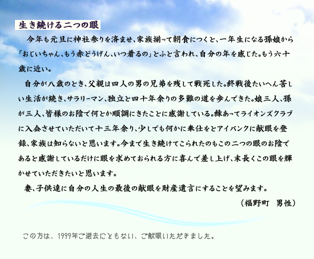 生き続ける二つの眼。　　　今年も元旦に神社参りを済ませ、家族揃って朝食につくと、一年生になる孫娘から「おじいちゃん、もう赤どうげん、いつ着るの」とふと言われ、自分の年を感じた。もう六十歳に近い。
　自分が八歳のとき、父親は四人の男の兄弟を残して戦死した。終戦後たいへん苦しい生活が続き、サラリーマン、独立と四十年余りの多難の道を歩んできた。娘三人、孫が三人、皆様のお陰で何とか順調にきたことに感謝している。縁あってライオンズクラブに入会させていただいて十三年余り、少しでも何かに奉仕をとアイバンクに献眼を登録、家族は知らないと思います。今まで生き続けてこられたのもこの二つの眼のお陰であると感謝しているだけに、眼を求めておられる方に喜んで差し上げ、末長くこの眼を輝かせていただきたいと思います。
　妻、子供達に自分の人生の最後の献眼を財産遺言にすることを望みます。　　福野町の男性より。　　注釈　この方は、1999年ご逝去にともない、ご献眼いただきました。