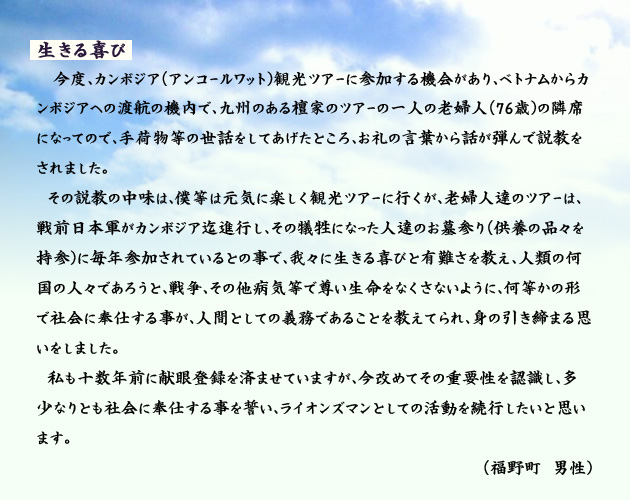 生きる喜び。　　　このたび、カンボジア(アンコールワット)観光ツアーに参加する機会があり、ベトナムからカンボジアへの渡航の機内で、九州のある檀家のツアーの一人の老婦人(76歳)の隣席になったので、手荷物等の世話をしてあげたところ、お礼の言葉から話が弾んで説教をされました。
　その説教の中味は、僕等は元気に楽しく観光ツアーに行くが、老婦人達のツアーは、戦前日本軍がカンボジア迄進行し、その犠牲になった人達のお墓参り(供養の品々を持参)に毎年参加されているとの事で、我々に生きる喜びと有難さを教え、人類の何国の人々であろうと、戦争、その他病気等で尊い生命をなくさないように、何等かの形で社会に奉仕する事が、人間としての義務であることを教えてられ、身の引き締まる思いをしました。
　私も十数年前に献眼登録を済ませていますが、今改めてその重要性を認識し、多少なりとも社会に奉仕する事を誓い、ライオンズマンとしての活動を続行したいと思います。　　福野町の男性より。