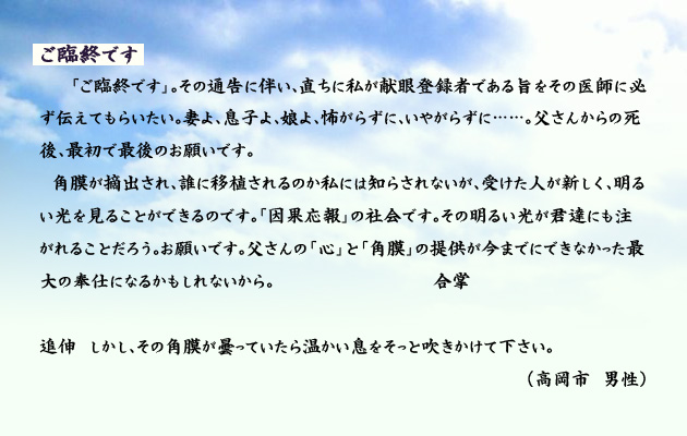 ご臨終です。　　　「ご臨終です」。その通告に伴い、直ちに私が献眼登録者である旨を、その医師に必ず伝えてもらいたい。妻よ、息子よ、娘よ、怖がらずに、いやがらずに……。父さんからの死後、最初で最後のお願いです。
　角膜が摘出され、誰に移植されるのか私には知らされないが、受けた人が新しく、明るい光を見ることができるのです。「因果応報」の社会です。その明るい光が君達にも注がれることだろう。お願いです。父さんの「心」と「角膜」の提供が今までにできなかった最大の奉仕になるかもしれないから。　　　合掌
追伸　しかし、その角膜が曇っていたら温かい息をそっと吹きかけて下さい。　　　高岡市男性