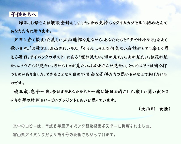 子供達へ。　　　昨年、お母さんは献眼登録をしました。今の気持ちをタイムカプセルに詰め込んであなたたちに贈ります。
　夕日に赤く染まった美しい立山連邦を見ながら、あなたたちと『夕やけ小やけ』をよく歌います。「お母さん、お山きれいだね」「そうね」。そんな何気ない会話がとても楽しく思える毎日。アイバンクのポスターにある「空が見たい。海が見たい。山が見たい。お花が見たい。ゾウさんが見たい。きかんしゃが見たい。おかあさんが見たい」というコピーは胸を打つものがありました。できることなら、目の不自由な子供たちの思いをかなえてあげたいものです。
　娘三歳、息子一歳。今はまだあなたたちと一緒に毎日を過ごして、楽しい思い出とステキな夢の材料をいっぱいプレゼントしたいと思っています。　　大山町の女性より。　　注釈　文中のコピーは、平成８年度アイバンク普及啓発ポスターに掲載されました。富山県アイバンクだより第４号の表紙にもなっています。