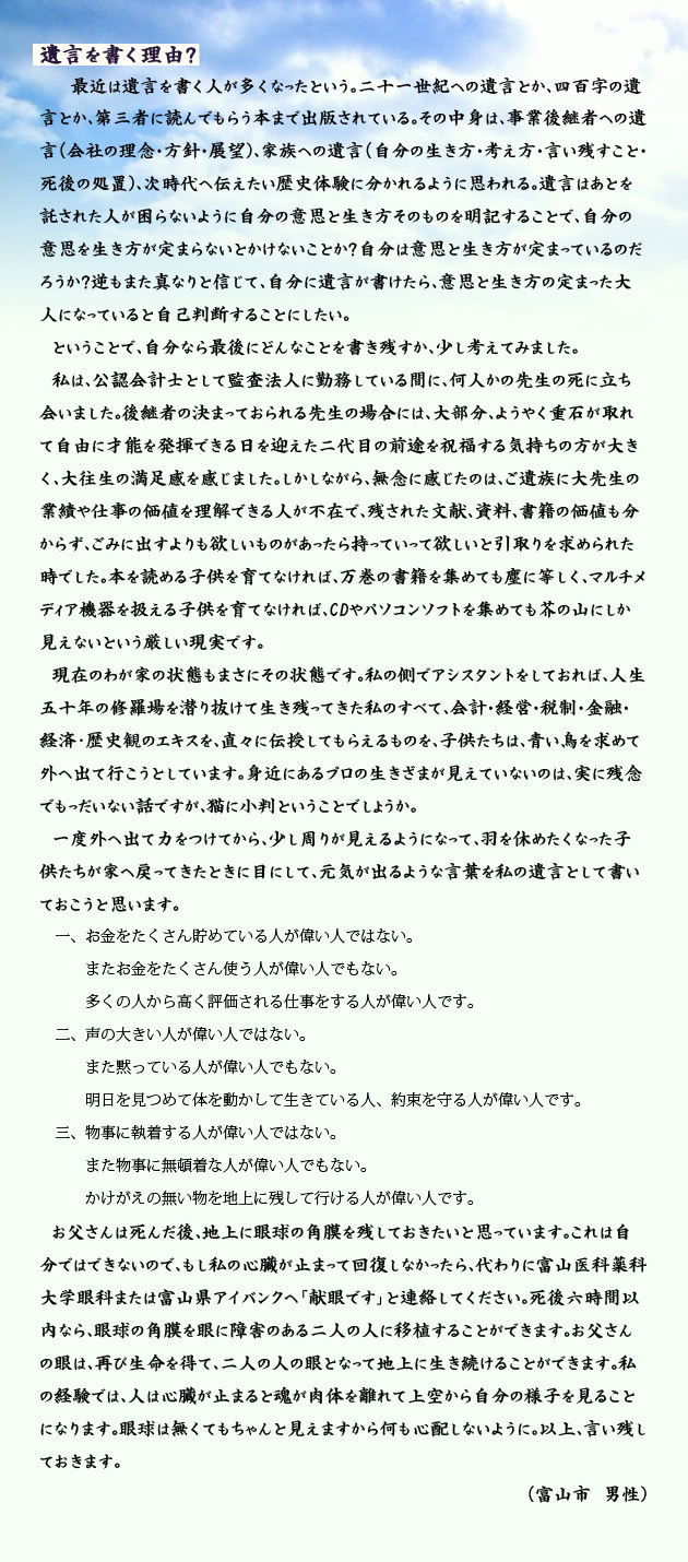 遺言を書く理由？　　　最近は遺言を書く人が多くなったという。二十一世紀への遺言とか、四百字の遺言とか、第三者に読んでもらう本まで出版されている。その中身は、事業後継者への遺言(会社の理念･方針･展望)、家族への遺言(自分の生き方･考え方･言い残すこと･死後の処置)、次時代へ伝えたい歴史体験に分かれるように思われる。遺言はあとを託された人が困らないように自分の意思と生き方そのものを明記することで、自分の意思を生き方が定まらないとかけないことか？自分は意思と生き方が定まっているのだろうか？逆もまた真なりと信じて、自分に遺言が書けたら、意思と生き方の定まった大人になっていると自己判断することにしたい。
　ということで、自分なら最後にどんなことを書き残すか、少し考えてみました。
　私は、公認会計士として監査法人に勤務している間に、何人かの先生の死に立ち会いました。後継者の決まっておられる先生の場合には、大部分、ようやく重石が取れて自由に才能を発揮できる日を迎えた二代目の前途を祝福する気持ちの方が大きく、大往生の満足感を感じました。しかし、無念に感じたのは、ご遺族に大先生の業績や仕事の価値を理解できる人が不在で、残された文献、資料、書籍の価値も分からず、ごみに出すよりも欲しいものがあったら持っていって欲しいと引取りを求められた時でした。本を読める子供を育てなければ、万巻の書籍を集めても塵に等しく、マルチメディア機器を扱える子供を育てなければ、CDやパソコンソフトを集めても芥の山にしか見えないという厳しい現実です。
　現在のわが家の状態も、まさにその状態です。私の側でアシスタントをしておれば、人生五十年の修羅場を潜り抜けて生き残ってきた私のすべて、会計･経営･税制･金融･経済・歴史観のエキスを、直々に伝授してもらえるものを、子供たちは、青い鳥を求めて外へ出て行こうとしています。身近にあるプロの生きざまが見えていないのは、実に残念でもっだいない話ですが、猫に小判ということでしょうか。
　一度外へ出て力をつけてから、少し周りが見えるようになって、羽を休めたくなった子供たちが家へ戻ってきたときに目にして、元気が出るような言葉を私の遺言として書いておこうと思います。
一、お金をたくさん貯めている人が偉い人ではない。またお金をたくさん使う人が偉い人でもない。多くの人から高く評価される仕事をする人が偉い人です。
二、声の大きい人が偉い人ではない。また黙っている人が偉い人でもない。明日を見つめて体を動かして生きている人、約束を守る人が偉い人です。
三、物事に執着する人が偉い人ではない。また物事に無頓着な人が偉い人でもない。かけがえの無い物を地上に残して行ける人が偉い人です。
　お父さんは死んだ後、地上に眼球の角膜を残しておきたいと思っています。これは自分ではできないので、もし私の心臓が止まって回復しなかったら、代わりに富山医科薬科大学眼科または富山県アイバンクへ「献眼です」と連絡してください。死後六時間以内なら、眼球の角膜を眼に障害のある二人の人に移植することができます。お父さんの眼は、再び生命を得て、二人の人の眼となって地上に生き続けることができます。私の経験では、人は心臓が止まると魂が肉体を離れて上空から自分の様子を見ることになります。眼球は無くてもちゃんと見えますから何も心配しないように。以上、言い残しておきます。　　富山市の男性より。