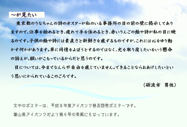 なになにが見たい。　　　東京都のりなちゃんの詩のポスターが、私のいる事務所の目の前の壁に掲示してありますので、仕事を始めるとき、疲れて手を休めるとき、赤いりんごの絵や詩が私の目に映るのです。子供の絵や詩には素直さと新鮮さを感ずるものですが、これには心をゆり動かす何かがあります。単に同情をよぼうとするのではなく、光を取り戻したいをいう懸命の訴えが、願いがこもっているからだと思うのです。
　目については、今までなんら不自由を感じていません。できることならおあげしたいという思いにかられている、このごろです。　　砺波市の男性より。　　注釈　文中のポスターとは、平成８年度アイバンク普及啓発ポスターです。富山県アイバンクだより第4号の表紙にもなっています。