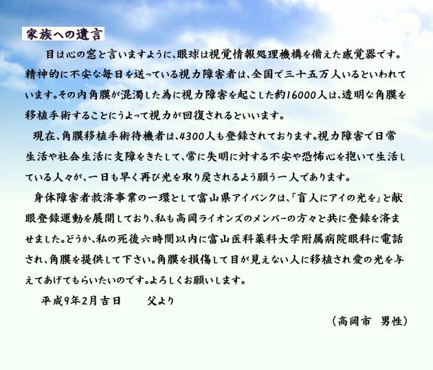 家族への遺言。　　　目は心の窓と言いますように、眼球は視覚情報処理機構を備えた感覚器です。精神的に不安な毎日を送っている視力障害者は、全国で三十五万人いるといわれています。その内角膜が混濁した為に視力障害を起こした約16000人は、透明な角膜を移植手術することにうよって視力が回復されるといいます。
　現在、角膜移植手術待機者は、4300人も登録されております。視力障害で日常生活や社会生活に支障をきたして、常に失明に対する不安や恐怖心を抱いて生活している人々が、一日も早く再び光を取り戻されるよう願う一人であります。
　身体障害者救済事業の一環として富山県アイバンクは、「盲人にアイの光を」と献眼登録運動を展開しており、私も高岡ライオンズのメンバーの方々と共に登録を済ませました。どうか、私の死後六時間以内に、富山医科薬科大学附属病院眼科に電話され、角膜を提供して下さい。角膜を損傷して目が見えない人に移植され愛の光を与えてあげてもらいたいのです。よろしくお願いします。平成9年2月吉日、父より。　　高岡市の男性より。