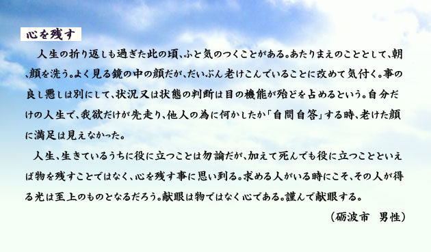 心を残す。　　　人生の折り返しも過ぎたこの頃、ふと気のつくことがある。あたりまえのこととして、朝、顔を洗う。よく見る鏡の中の顔だが、だいぶん老けこんでいることに改めて気付く。事の良し悪しは別にして、状況又は状態の判断は、目の機能が殆どを占めるという。自分だけの人生で、我欲だけが先走り、他人の為に何かしたか、自問自答する時、老けた顔に満足は見えなかった。
　人生、生きているうちに役に立つことは勿論だが、加えて死んでも役に立つことといえば物を残すことではなく、心を残す事に思い到る。求める人がいる時にこそ、その人が得る光は至上のものとなるだろう。献眼は物ではなく心である。謹んで献眼する。　　砺波市の男性より。