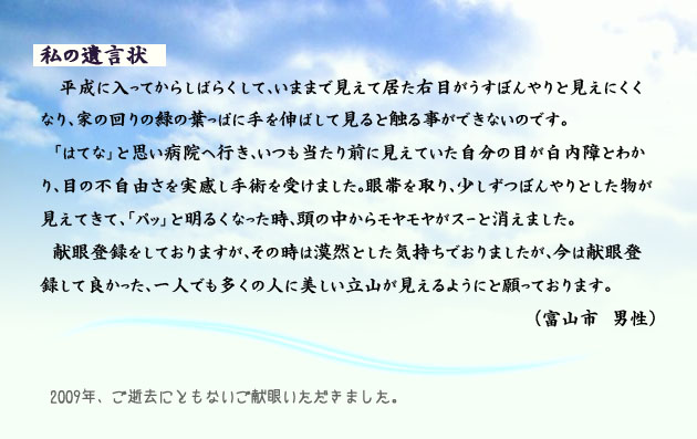 私の遺言状。　　　平成に入ってからしばらくして、いままで見えて居た右目がうすぼんやりと見えにくくなり、家の回りの緑の葉っぱに手を伸ばして見ると触る事ができないのです。「はてな」と思い病院へ行き、いつも当たり前に見えていた自分の目が白内障とわかり、目の不自由さを実感し手術を受けました。眼帯を取り、少しずつぼんやりとした物が見えてきて、「パッ」と明るくなった時、頭の中からモヤモヤがスーと消えました。
　献眼登録をしておりますが、その時は漠然とした気持ちでおりましたが、今は献眼登録して良かった、一人でも多くの人に美しい立山が見えるようにと願っております。　　富山市の男性より。　　注釈　2009年、ご逝去にともない、ご献眼いただきました。