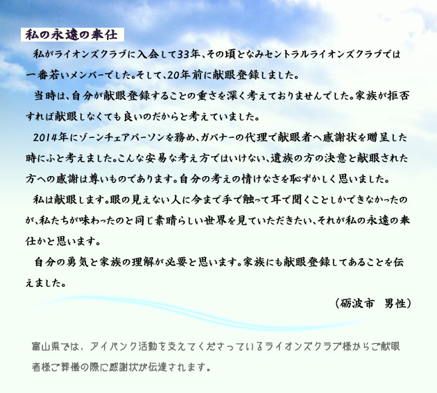 私の永遠の奉仕 私がライオンズクラブに入会して33年、その頃となみセントラルライオンズクラブでは一番若いメンバーでした。そして、20年前に献眼登録しました。当時は、自分が献眼登録することの重さを深く考えておりませんでした。家族が拒否すれば献眼しなくても良いのだからと考えていました。2014年にゾーンチェアパーソンを務め、ガバナーの代理で献眼者へ感謝状を贈呈した時にふと考えました。こんな安易な考え方ではいけない、遺族の方の決意と献眼された方への感謝は尊いものであります。自分の考えの情けなさを恥ずかしく思いました。私は献眼します。眼の見えない人に今まで手で触って耳で聞くことしかできなかったのが、私たちが味わったのと同じ素晴らしい世界を見ていただきたい、それが私の永遠の奉仕かと思います。自分の勇気と家族の理解が必要と思います。家族にも献眼登録してあることを伝えました。 砺波市の男性より。 注釈 富山県では、アイバンク活動を支えてくださっているライオンズクラブ様からご献眼者様ご葬儀の際に感謝状が伝達されます。