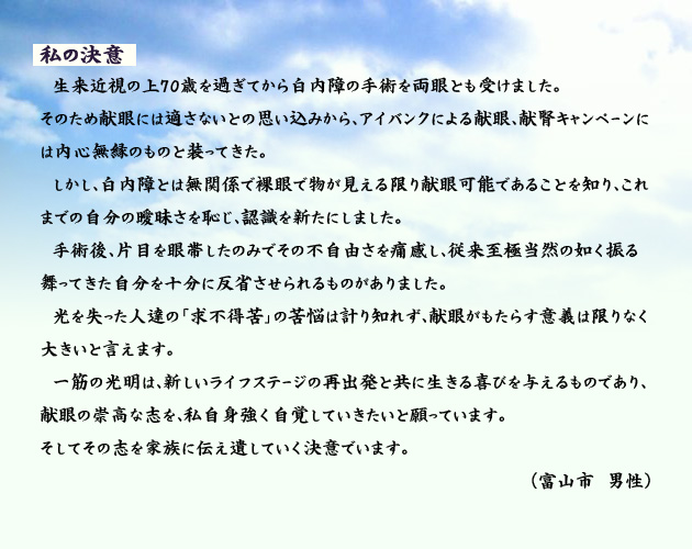 私の決意 生来近視の上70歳を過ぎてから白内障の手術を両眼とも受けました。そのため献眼には適さないとの思い込みから、アイバンクによる献眼、献腎キャンペーンには内心無縁のものと装ってきた。しかし、白内障とは無関係で裸眼で物が見える限り献眼可能であることを知り、これまでの自分の曖昧さを恥じ、認識を新たにしました。手術後、片目を眼帯したのみでその不自由さを痛感し、従来至極当然の如く振る舞ってきた自分を十分に反省させられるものがありました。光を失った人達の「求不得苦」の苦悩は計り知れず、献眼がもたらす意義は限りなく大きいと言えます。一筋の光明は、新しいライフステージの再出発と共に生きる喜びを与えるものであり、献眼の崇高な志を、私自身強く自覚していきたいと願っています。
そしてその志を家族に伝え遺していく決意でいます。 富山市の男性より。