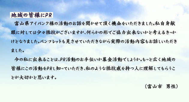 地域の皆様にPR　　　富山県アイバンク様の活動のお話を聞かせて頂く機会をいただきました。私自身献眼に対しては少々抵抗がございますが、何らかの形でご協力出来ないかと考えるきっかけとなりました。パンフレットも見させていただきながら実際の活動内容もお話しいただきました。今の私に出来ることは、PR活動のお手伝いか募金活動でしょうか。もっと広く地域の皆様にこの活動をPRし知っていただき、私のような抵抗感を持つ人に理解してもらうことが大切かと思います。　富山市の男性より。