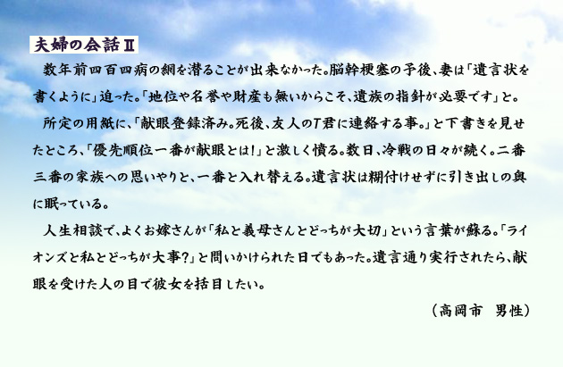 夫婦の会話Ⅱ 数年前四百四病の網を潜ることが出来なかった。脳幹梗塞の予後、妻は「遺言状を書くように」迫った。「地位や名誉や財産も無いからこそ、遺族の指針が必要です」と。所定の用紙に、「献眼登録済み。死後、友人のT君に連絡する事。」と下書きを見せたところ、「優先順位一番が献眼とは!」と激しく憤る。数日、冷戦の日々が続く。二番三番の家族への思いやりと、一番と入れ替える。遺言状は糊付けせずに引き出しの奥に眠っている。人生相談で、よくお嫁さんが「私と義母さんとどっちが大切」という言葉が蘇る。「ライオンズと私とどっちが大事?」と問いかけられた日でもあった。遺言通り実行されたら、献眼を受けた人の目で彼女を括目したい。 高岡市の男性より。