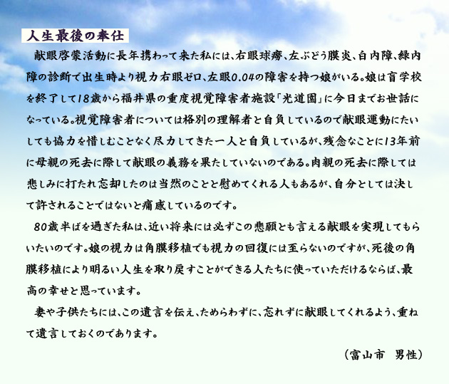 人生最後の奉仕 献眼啓蒙活動に長年携わって来た私には、右眼球癆、左ぶどう膜炎、白内障、緑内障の診断で出生時より視力右眼ゼロ、左眼0.04の障害を持つ娘がいる。娘は盲学校を終了して18歳から福井県の重度視覚障害者施設「光道園」に今日までお世話になっている。視覚障害者については格別の理解者と自負しているので献眼運動にたいしても協力を惜しむことなく尽力してきた一人と自負しているが、残念なことに13年前に母親の死去に際して献眼の義務を果たしていないのである。肉親の死去に際しては悲しみに打たれ忘却したのは当然のことと慰めてくれる人もあるが、自分としては決して許されることではないと痛感しているのです。80歳半ばを過ぎた私は、近い将来には必ずこの悲願とも言える献眼を実現してもらいたいのです。娘の視力は角膜移植でも視力の回復には至らないのですが、死後の角膜移植により明るい人生を取り戻すことができる人たちに使っていただけるならば、最高の幸せと思っています。妻や子供たちには、この遺言を伝え、ためらわずに、忘れずに献眼してくれるよう、重ねて遺言しておくのであります。富山市の男性より。