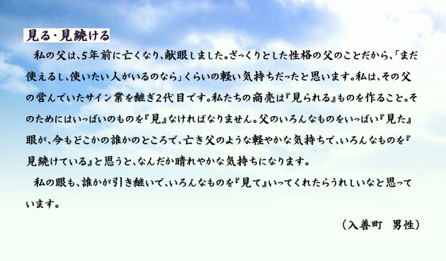 見る・見続ける　　　私の父は、５年前に亡くなり、献眼しました。ざっくりとした性格の父のことだから、「まだ使えるし、使いたい人がいるのなら」くらいの軽い気持ちだったと思います。私は、その父の営んでいたサイン業を継ぎ２代目です。私たちの商売は　見られる　ものを作ること。そのためにはいっぱいのものを　見　なければなりません。父のいろんなものをいっぱい　見た　眼が、今もどこかの誰かのところで、亡き父のような軽やかな気持ちで、いろんなものを　見続けている　と思うと、なんだか晴れやかな気持ちになります。私の眼も、誰かが引き継いで、いろんなものを　見て　いってくれたらうれしいなと思っています。　入善町の男性より。