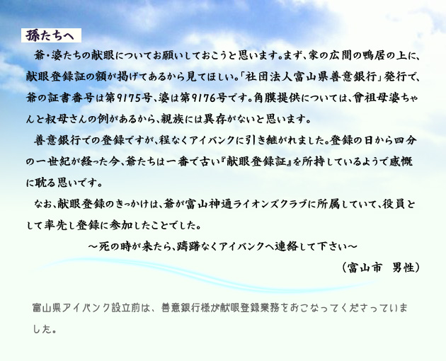 孫たちへ　　　爺・婆たちの献眼についてお願いしておこうと思います。まず、家の広間の鴨居の上に、献眼登録証の額が掲げてあるから見てほしい。「社団法人富山県善意銀行」発行で、爺の証書番号は第9175号、婆は第9176号です。角膜提供については、曾祖母婆ちゃんと叔母さんの例があるから、親族には異存がないと思います。善意銀行での登録ですが、程なくアイバンクに引き継がれました。登録の日から四分の一世紀が経った今、爺たちは一番で古い献眼登録証を所持しているようで感慨に耽る思いです。なお、献眼登録のきっかけは、爺が富山神通ライオンズクラブに所属していて、役員として率先し登録に参加したことでした。死の時が来たら、躊躇なくアイバンクへ連絡して下さい。　富山市の男性より。　注釈　富山県アイバンク設立前は、善意銀行様が献眼登録業務をおこなってくださっていました。