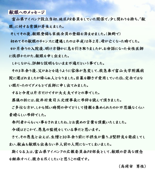 献眼へのメッセージ　　　富山県アイバンク設立当初、地区PR委員をしていた関係で、少し関わりを持ち、「献眼」に対する意識が芽生えました。そしてその後、献眼登録も家族全員の登録を済ませました。（無断で）初めてその献眼のチャンスに遭遇したのは平成10年２月、母が亡くなった時でした。４か月余りの入院後、明け方静かに息を引き取りましたが、お世話になった女性医師に挨拶かたがた、献眼を申し出ました。しかしながら、詳細な説明もないまま不適だという事でした。その３年余り後、父があとを追うように容体が急変して、救急車で富山大学附属病院に運ばれましたが帰らぬ人となりました。目薬を離さず愛用していた位、完全ではない眼だったのでダメもとで医師に申し出てみました。すると今度は片方だけですが大丈夫ですとの事でした。葬儀の折には、故井村東司三元理事長に弔辞を読んで頂きました。ご多忙な方が、しかも短い時間の中でどうして情報を集められたのか不思議なくらい素晴らしい弔辞でした。参列者からもいい事をされましたね、とお褒めの言葉を頂戴いたしました。今頃はどこかで、愚息の監視をしている事だと思います。さて、その愚息と云えば、生憎と30年余り前に不摂生が祟り、B型肝炎を発症してしまい、献血も献眼も出来ない半人前の人間になってしまいました。斯くなる上は、富山県アイバンクの広報委員会PR部長として、献眼の崇高な理念を継承すべく、微力を尽くしたいと思うこの頃です。　高岡市の男性より。