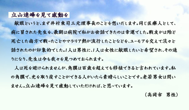 立山連邦を見て感動を　　　献眼というと、まず井村東司三元理事長のことを想いだします。同じ医療人として、病に冒された先生を、最期は病院で私がお世話できたのは幸運でした。戦友がは殆ど死亡した南方で戦ったことやマラリア熱が流行したことなどを、ユーモアを交えて淡々と話されたのが印象的でした。1人は男性に、1人は女性に献眼したいと希望され、その通りになり、先生は今も我々を見つめておられます。人は死を避けられませんが、角膜は百歳を超えても移植できると言われています。私の角膜で、光を取り戻すことができる人がいたら素晴らしいことです。老若男女は問いません。立山連峰を見て感動していただければ、と思っています。　高岡市の男性より。