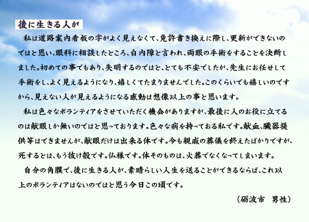 後に生きる人が　　　私は道路案内看板の字がよく見えなくて、免許書き換えに際し、更新ができないのではと思い、眼科に相談したところ、白内障と言われ、両眼の手術をすることを決断しました。初めての事でもあり、失明するのではと、とても不安でしたが、先生にお任せして手術をし、よく見えるようになり、嬉しくてたまりませんでした。このくらいでも嬉しいのですから、見えない人が見えるようになる感動は想像以上の事と思います。私は色々なボランティアをさせていただく機会がありますが、最後に人のお役に立てるのは献眼しか無いのではと思っております。色々な病を持っておる私です。献血、臓器提供等はできませんが、献眼だけは出来る体です。今も親戚の葬儀を終えたばかりですが、死するとは、もう抜け殻です。仏様です。体そのものは、火葬でなくなってしまいます。自分の角膜で、後に生きる人が、素晴らしい人生を送ることができるならば、これ以上のボランティアはないのではと思う今日この頃です。　砺波市の男性より。