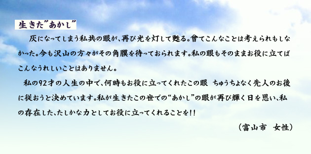 生きたあかし 灰になってしまう私共の眼が、再び光を灯して甦る。曾てこんなことは考えられもしなかった。今も沢山の方々がその角膜を待っておられます。私の眼もそのままお役に立てばこんなうれしいことはありません。私の92才の人生の中で、何時もお役に立ってくれたこの眼?ちゅうちょなく先人のお後に従おうと決めています。私が生きたこの世での“あかし”の眼が再び輝く日を思い、私の存在した、たしかな力としてお役に立ってくれることを? 富山市の女性より。