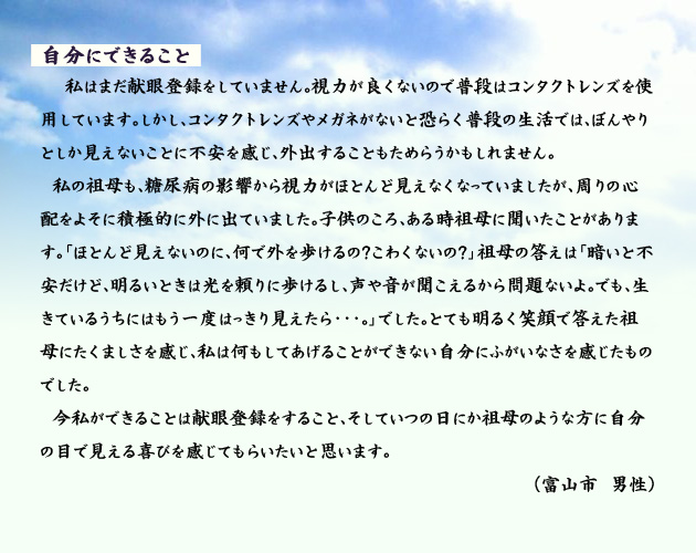 自分にできること　　　私はまだ献眼登録をしていません。視力が良くないので普段はコンタクトレンズを使用しています。しかし、コンタクトレンズやメガネがないと恐らく普段の生活では、ぼんやりとしか見えないことに不安を感じ、外出することもためらうかもしれません。私の祖母も、糖尿病の影響から視力がほとんど見えなくなっていましたが、周りの心配をよそに積極的に外に出ていました。子供のころ、ある時祖母に聞いたことがあります。「ほとんど見えないのに、何で外を歩けるの？こわくないの？」祖母の答えは「暗いと不安だけど、明るいときは光を頼りに歩けるし、声や音が聞こえるから問題ないよ。でも、生きているうちにはもう一度はっきり見えたら・・・。」でした。とても明るく笑顔で答えた祖母にたくましさを感じ、私は何もしてあげることができない自分にふがいなさを感じたものでした。今私ができることは献眼登録をすること、そしていつの日にか祖母のような方に自分の目で見える喜びを感じてもらいたいと思います。　富山市の男性より。