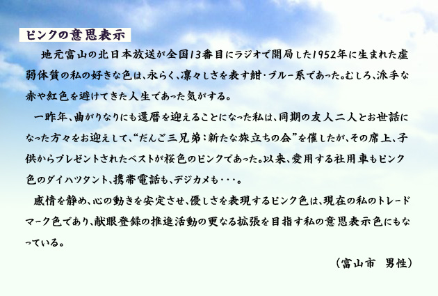 ピンクの意思表示　　　地元富山の北日本放送が全国13番目にラジオで開局した1952年に生まれた虚弱体質の私の好きな色は、永らく、凛々しさを表す紺・ブルー系であった。むしろ、派手な赤や紅色を避けてきた人生であった気がする。一昨年、曲がりなりにも還暦を迎えることになった私は、同期の友人二人とお世話になった方々をお迎えして、「だんご三兄弟　新たな旅立ちの会」を催したが、その席上、子供からプレゼントされたベストが桜色のピンクであった。以来、愛用する社用車もピンク色のダイハツタント、携帯電話も、デジカメも…。感情を静め、心の動きを安定させ、優しさを表現するピンク色は、現在の私のトレードマーク色であり、献眼登録の推進活動の更なる拡張を目指す私の意思表示色にもなっている。　富山市の男性より。