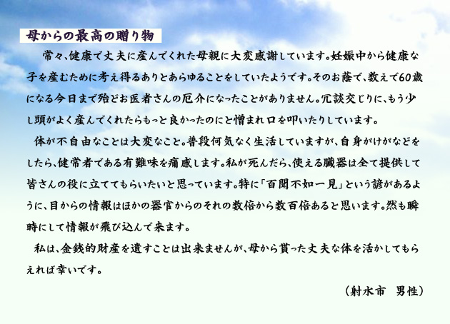 母からの最高の贈り物 常々、健康で丈夫に産んでくれた母親に大変感謝しています。妊娠中から健康な子を産むために考え得るありとあらゆることをしていたようです。そのお蔭で、数えで60歳になる今日まで殆どお医者さんの厄介になったことがありません。冗談交じりに、もう少し頭がよく産んでくれたらもっと良かったのにと憎まれ口を叩いたりしています。体が不自由なことは大変なこと。普段何気なく生活していますが、自身がけがなどをしたら、健常者である有難味を痛感します。私が死んだら、使える臓器は全て提供して皆さんの役に立ててもらいたいと思っています。特に「百聞不如一見」という諺があるように、目からの情報はほかの器官からのそれの数倍から数百倍あると思います。然も瞬時にして情報が飛び込んで来ます。私は、金銭的財産を遺すことは出来ませんが、母から貰った丈夫な体を活かしてもらえれば幸いです。 射水市の男性より。