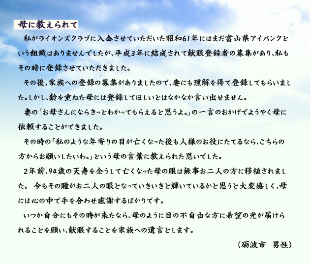母に教えられて 私がライオンズクラブに入会させていただいた昭和61年にはまだ富山県アイバンクという組織はありませんでしたが、平成3年に結成されて献眼登録者の募集があり、私もその時に登録させていただきました。その後、家族への登録の募集がありましたので、妻にも理解を得て登録してもらいました。しかし、齢を重ねた母には登録してほしいとはなかなか言い出せません。妻の「お母さんにならきっとわかってもらえると思うよ。」の一言のおかげでようやく母に依頼することができました。その時の「私のような年寄りの目が亡くなった後も人様のお役にたてるなら、こちらの方からお願いしたいわ。」という母の言葉に教えられた思いでした。2年前、94歳の天寿を全うして亡くなった母の眼は無事お二人の方に移植されました。今もその瞳がお二人の眼となっていきいきと輝いているかと思うと大変嬉しく、母には心の中で手を合わせ感謝するばかりです。いつか自分にもその時が来たなら、母のように目の不自由な方に希望の光が届けられることを願い、献眼することを家族への遺言とします。 砺波市の男性より。