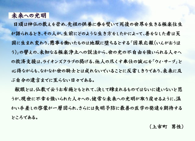 未来への光明 日頃は神仏の教えを崇め、先祖の供養に香を焚いて死後の世界を生きる極楽往生が語られるとき、その人が、生前にどのような生き方をしたかによって、善をなした者は天国に生まれ変わり、悪事を働いたものは地獄に堕ちるとする「因果応報(いんがおうほう)」の譬えの、未知なる極楽浄土への説法から、世の光の不自由を強いられる人々への救済支援は、ライオンズクラブの掲げる、他人の尽くす奉仕の誠心を「ウィ・サーブ」と心得ながらも、なかなか世の騎士とは成れないでいることに反省しきりであり、未来に及ぶ自分の遺言までに至らない日々である。献眼とは、仏教で云うお布施ともとれて、決して疎まれるものではないに違いないと思うが、現世に不幸を強いられた人々への、健常な未来への光明が取り戻せるように、温かい手差しの啓蒙が一層図られ、さらには失明予防に最善の医学の発達を期待するところである。 上市町の男性より。