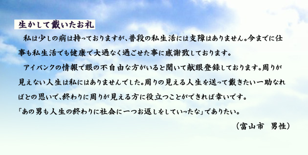 生かして戴いたお礼　　　私は少しの病は持っておりますが、普段の私生活には支障はありません。今までに仕事も私生活でも健康で大過なく過ごせた事に感謝致しております。アイバンクの情報で眼の不自由な方がいると聞いて献眼登録しております。周りが見えない人生は私にはありませんでした。周りの見える人生を送って戴きたい一助なればとの思いで、終わりに周りが見える方に役立つことができれば幸いです。「あの男も人生の終わりに社会に一つお返しをしていったな」でありたい。　富山市の男性より。