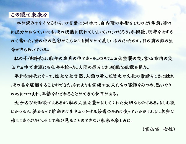 この眼で未来を　　　「本が読みやすくなるから」の言葉にひかれて、白内障の手術をしたのは7年前。徐々に視力がおちていっても、その状態に慣れてしまっていたのだろう。手術後、眼帯をはずされて驚いた。世の中の色彩がこんなにも鮮やかで美しいものだったのか。目の前の緑の生命がきらめいている。私の子供時代は、戦争の歳月の中であった。B29による大空襲の夜、富山市内の炎上する中で幸運にも生命を拾った。人間の恐ろしさ、残酷な地獄を見た。平和な時代になって、雄大な大自然、人類の産んだ歴史や文化の素晴らしさに触れ、その美を堪能することができた。なによりも家族や友人たちの笑顔をみつめ、思いやりの心につつまれ、年齢をかさねることができて今日がある。大分古びた両眼ではあるが、私の人生を豊かにしてくれた大切なものである。もしお役にたつなら、夢をもって前向きに生きようとする若者のために使っていただければ、本当に嬉しくありがたい。そして私が見ることのできない未来を楽しみに。　富山市の女性より。