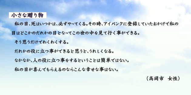 小さな贈り物 私の目、死はいつかは、必ずやってくる。その時、アイバンクに登録していたおかげで私の目はどこかのだれかの目となってこの世の中を見て行く事ができる。そう思うだけでわくわくする。だれかの役に立つ事ができると思うと、うれしくなる。なかなか、人の役に立つ事をするということは簡単ではない。私の目が喜んでもらえるのならこんな幸せな事はない。 高岡市の女性より。