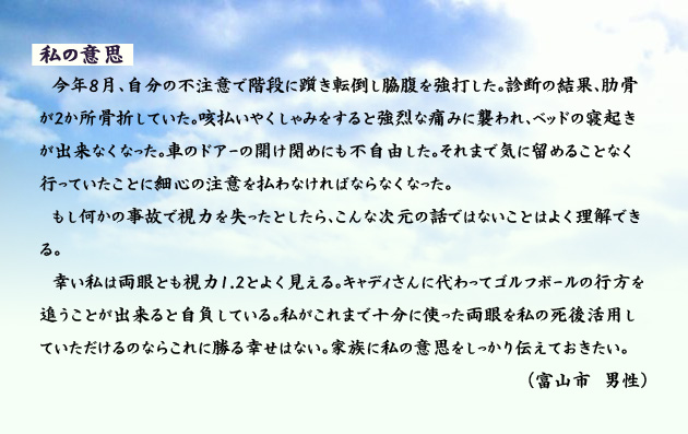 私の意思　　　今年8月、自分の不注意で階段に躓き転倒し脇腹を強打した。診断の結果、肋骨が2か所骨折していた。咳払いやくしゃみをすると強烈な痛みに襲われ、ベッドの寝起きが出来なくなった。車のドアーの開け閉めにも不自由した。それまで気に留めることなく行っていたことに細心の注意を払わなければならなくなった。もし何かの事故で視力を失ったとしたら、こんな次元の話ではないことはよく理解できる。幸い私は両眼とも視力1.2とよく見える。キャディさんに代わってゴルフボールの行方を追うことが出来ると自負している。私がこれまで十分に使った両眼を私の死後活用していただけるのならこれに勝る幸せはない。家族に私の意思をしっかり伝えておきたい。　富山市の男性より。