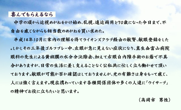 喜んでもらえるなら　　　中学の頃から近視めがねをかけ始め、乱視、遠近両用と70歳になった今日まで、不自由を感じながらも相当数のめがねを買い求めた。
　平成14年10月に家内の理解を得てライオンズクラブ経由の献腎、献眼登録をした。しかしその三年後ゴルフプレー中、左眼が急に見えない症状になり、真生会富山病院眼科の先生による黄斑膜の水分分泌除去、加えて右眼白内障手術のお蔭で不具合がありますが、日常の生活に差し支えることなく公私共に忙しく立ち働かせて頂いております。献眼が可能か否か確認はしておりませんが、光の有難さは身をもって感じ、人には強く言えます。現在携わっています各種関係団体や多くの人達に「ウイサーブ」の精神でお役に立ちたいと思います。　高岡市の男性より。