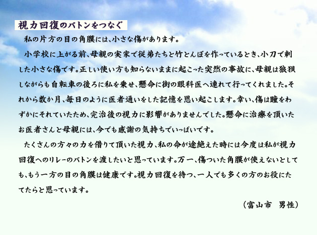 視力回復のバトンをつなぐ　　　私の片方の目の角膜には、小さな傷があります。小学校に上がる前、母親の実家で従弟たちと竹とんぼを作っているとき、小刀で刺した小さな傷です。正しい使い方も知らないままに起こった突然の事故に、母親は狼狽しながらも自転車の後ろに私を乗せ、懸命に街の眼科医へ連れて行ってくれました。それから数か月、毎日のように医者通いをした記憶を思い起こします。幸い、傷は瞳をわずかにそれていたため、完治後の視力に影響がありませんでした。懸命に治療を頂いたお医者さんと母親には、今でも感謝の気持ちでいっぱいです。たくさんの方々の力を借りて頂いた視力、私の命が途絶えた時には今度は私が視力回復へのリレーのバトンを渡したいと思っています。万一、傷ついた角膜が使えないとしても、もう一方の目の角膜は健康です。視力回復を待つ、一人でも多くの方のお役にたてたらと思っています。　富山市の男性より。