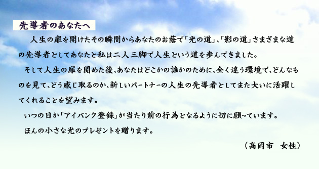 先導者のあなたへ 人生の扉を開けたその瞬間からあなたのお蔭で「光の道」、「影の道」さまざまな道の先導者としてあなたと私は二人三脚で人生という道を歩んできました。そして人生の扉を閉めた後、あなたはどこかの誰かのために、全く違う環境で、どんなものを見て、どう感じ取るのか、新しいパートナーの人生の先導者としてまた大いに活躍してくれることを望みます。いつの日か「アイバンク登録」が当たり前の行為となるように切に願っています。ほんの小さな光のプレゼントを贈ります。 高岡市の女性より。