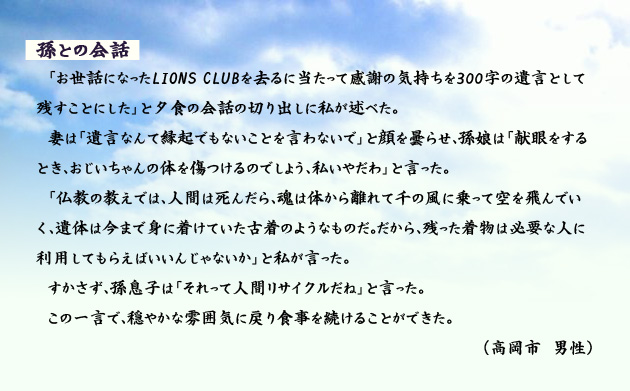 孫との会話 「お世話になったLIONS CLUBを去るに当たって感謝の気持ちを300字の遺言として残すことにした」と夕食の会話の切り出しに私が述べた。妻は「遺言なんて縁起でもないことを言わないで」と顔を曇らせ、孫娘は「献眼をするとき、おじいちゃんの体を傷つけるのでしょう、私いやだわ」と言った。「仏教の教えでは、人間は死んだら、魂は体から離れて千の風に乗って空を飛んでいく、遺体は今まで身に着けていた古着のようなものだ。だから、残った着物は必要な人に利用してもらえばいいんじゃないか」と私が言った。すかさず、孫息子は「それって人間リサイクルだね」と言った。この一言で、穏やかな雰囲気に戻り食事を続けることができた。 高岡市の男性より。