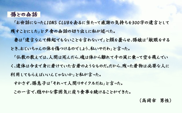 孫との会話　　　「お世話になったLIONS CLUBを去るに当たって感謝の気持ちを300字の遺言として残すことにした」と夕食の会話の切り出しに私が述べた。妻は「遺言なんて縁起でもないことを言わないで」と顔を曇らせ、孫娘は「献眼をするとき、おじいちゃんの体を傷つけるのでしょう、私いやだわ」と言った。「仏教の教えでは、人間は死んだら、魂は体から離れて千の風に乗って空を飛んでいく、遺体は今まで身に着けていた古着のようなものだ。だから、残った着物は必要な人に利用してもらえばいいんじゃないか」と私が言った。すかさず、孫息子は「それって人間リサイクルだね」と言った。この一言で、穏やかな雰囲気に戻り食事を続けることができた。　高岡市の男性より。