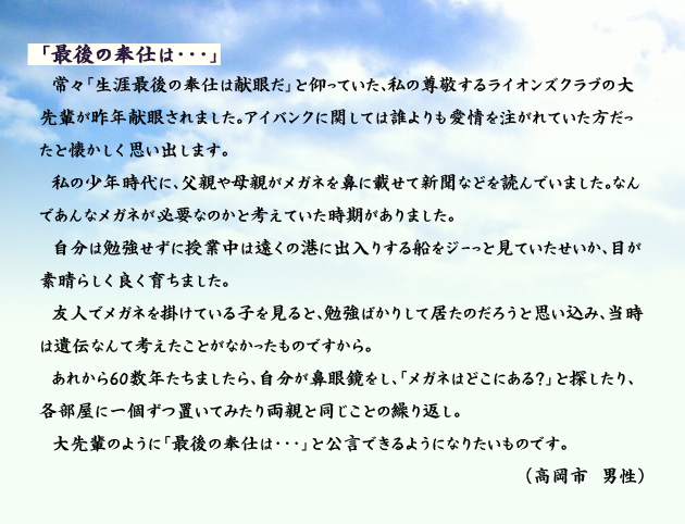 「最後の奉仕は…」　　　常々「生涯最後の奉仕は献眼だ」と仰っていた、私の尊敬するライオンズクラブの大先輩が昨年献眼されました。アイバンクに関しては誰よりも愛情を注がれていた方だったと懐かしく思い出します。私の少年時代に、父親や母親がメガネを鼻に載せて新聞などを読んでいました。なんであんなメガネが必要なのかと考えていた時期がありました。自分は勉強せずに授業中は遠くの港に出入りする船をジーっと見ていたせいか、目が素晴らしく良く育ちました。
　友人でメガネを掛けている子を見ると、勉強ばかりして居たのだろうと思い込み、当時は遺伝なんて考えたことがなかったものですから。あれから60数年たちましたら、自分が鼻眼鏡をし、「メガネはどこにある？」と探したり、各部屋に一個ずつ置いてみたり両親と同じことの繰り返し。大先輩のように「最後の奉仕は…」と公言できるようになりたいものです。　高岡市の男性より。