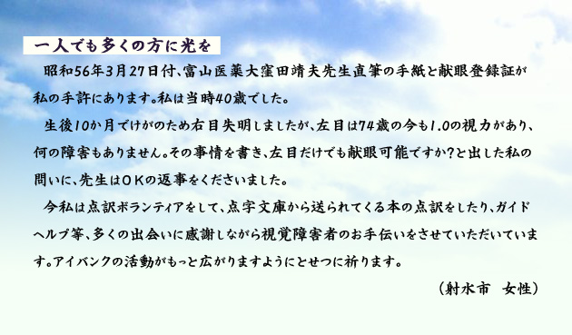 一人でも多くの方に光を 昭和56年3月27日付、富山医薬大窪田靖夫先生直筆の手紙と献眼登録証が私の手許にあります。私は当時40歳でした。生後10か月でけがのため右目失明しましたが、左目は74歳の今も1.0の視力があり、何の障害もありません。その事情を書き、左目だけでも献眼可能ですか?と出した私の問いに、先生はOKの返事をくださいました。今私は点訳ボランティアをして、点字文庫から送られてくる本の点訳をしたり、ガイドヘルプ等、多くの出会いに感謝しながら視覚障害者のお手伝いをさせていただいています。アイバンクの活動がもっと広がりますようにとせつに祈ります。 射水市の女性より。