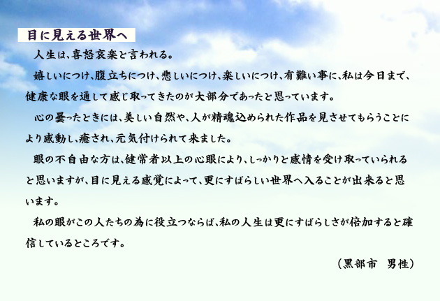 目に見える世界へ　　　人生は、喜怒哀楽と言われる。嬉しいにつけ、腹立ちにつけ、悲しいにつけ、楽しいにつけ、有難い事に、私は今日まで、健康な眼を通して感じ取ってきたのが大部分であったと思っています。心の曇ったときには、美しい自然や、人が精魂込められた作品を見させてもらうことにより感動し、癒され、元気付けられて来ました。眼の不自由な方は、健常者以上の心眼により、しっかりと感情を受け取っていられると思いますが、目に見える感覚によって、更にすばらしい世界へ入ることが出来ると思います。私の眼がこの人たちの為に役立つならば、私の人生は更にすばらしさが倍加すると確信しているところです。　黒部市の男性より。