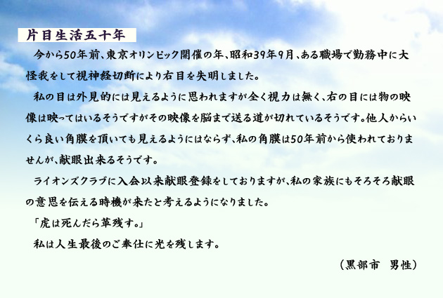 片目生活五十年 今から50年前、東京オリンピック開催の年、昭和39年9月、ある職場で勤務中に大怪我をして視神経切断により右目を失明しました。私の目は外見的には見えるように思われますが全く視力は無く、右の目には物の映像は映ってはいるそうですがその映像を脳まで送る道が切れているそうです。他人からいくら良い角膜を頂いても見えるようにはならず、私の角膜は50年前から使われておりませんが、献眼出来るそうです。ライオンズクラブに入会以来献眼登録をしておりますが、私の家族にもそろそろ献眼の意思を伝える時機が来たと考えるようになりました。「虎は死んだら革残す。」私は人生最後のご奉仕に光を残します。 黒部市の男性より。